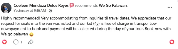 Facebook review from Coeleen Mendoza Delos Reyes recommending We Go Palawan: "Highly recommended! Very accommodating from inquiries til travel dates. We appreciate that our request for seats into the van was noted and our kid (4y) is free of charge in transpo. Low downpayment to book and payment will be collected during the day of your tour. Book now with we go palawan."